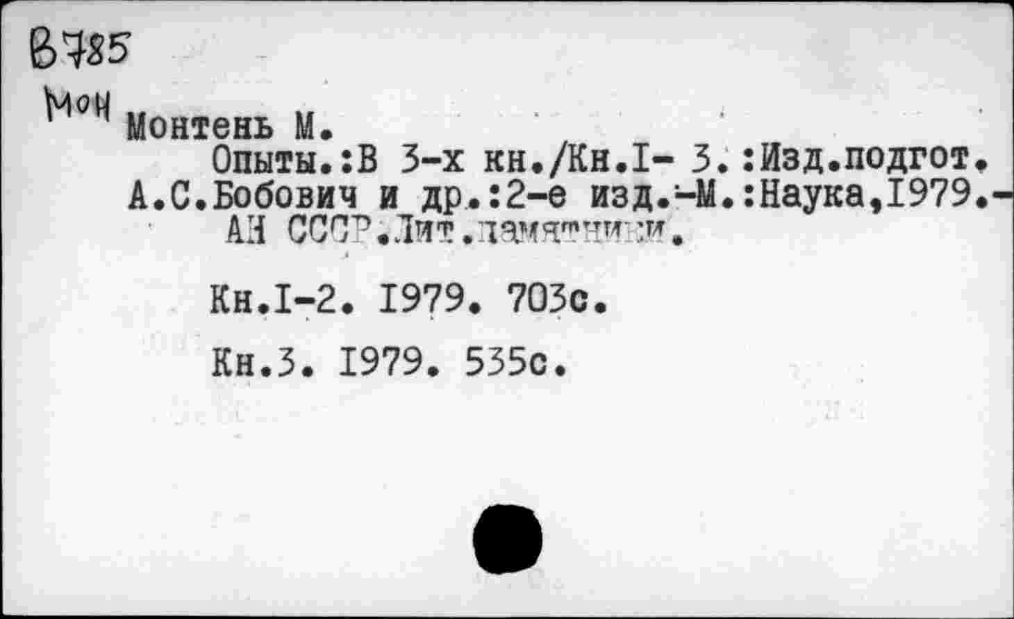 ﻿В 485
Монтень М.
Опыты.:В 3-х кн./Кн.Х- 3. :Изд.подгот А.С.Бобович и др.:2-е изд.-М.:Наука,1979 АН СССР. Лит. памятник’*.
Кн.1-2. 1979. 7ОЗс.
Кн.З. 1979. 535с.